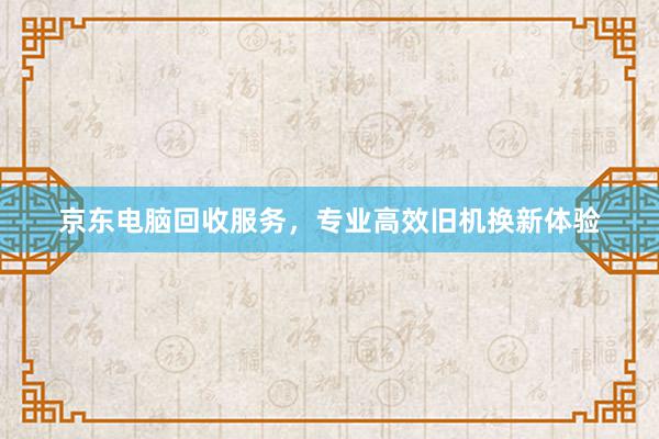 京东电脑回收服务，专业高效旧机换新体验