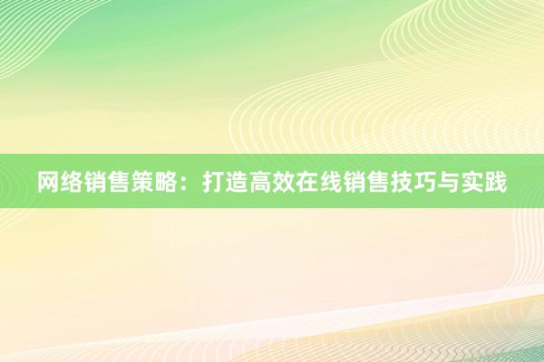 网络销售策略：打造高效在线销售技巧与实践